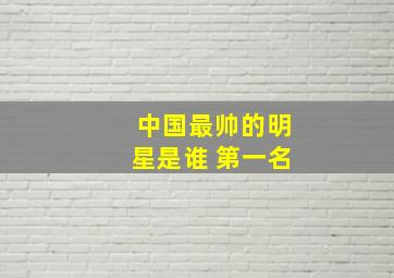 中国最帅的明星是谁 第一名